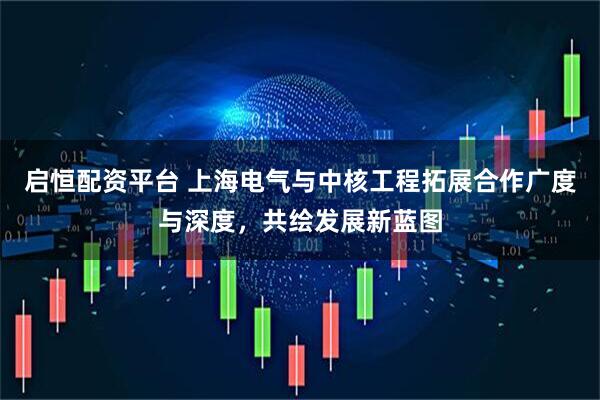 启恒配资平台 上海电气与中核工程拓展合作广度与深度，共绘发展新蓝图