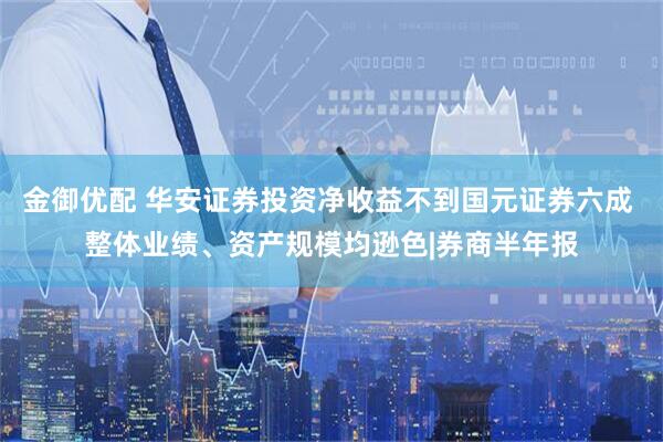 金御优配 华安证券投资净收益不到国元证券六成 整体业绩、资产规模均逊色|券商半年报