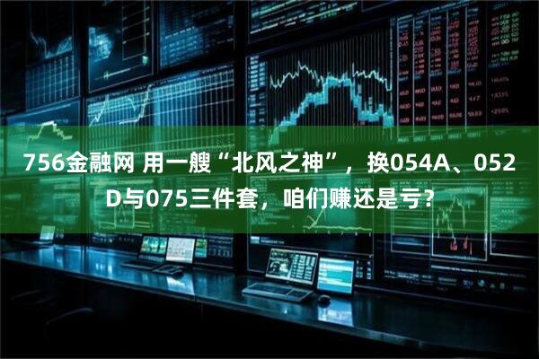 756金融网 用一艘“北风之神”，换054A、052D与075三件套，咱们赚还是亏？