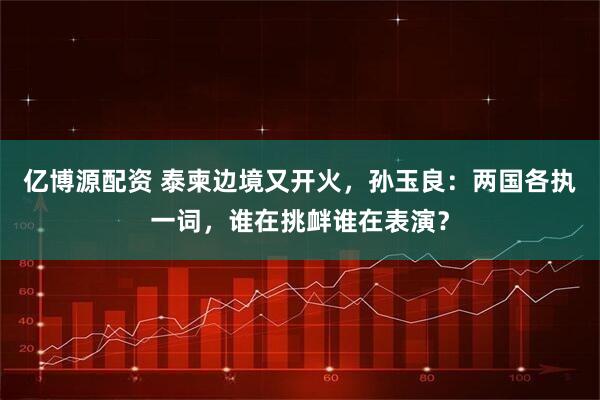 亿博源配资 泰柬边境又开火，孙玉良：两国各执一词，谁在挑衅谁在表演？