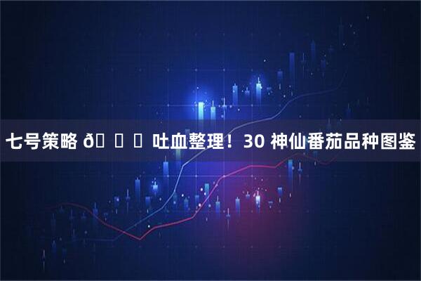 七号策略 🍅吐血整理！30 神仙番茄品种图鉴