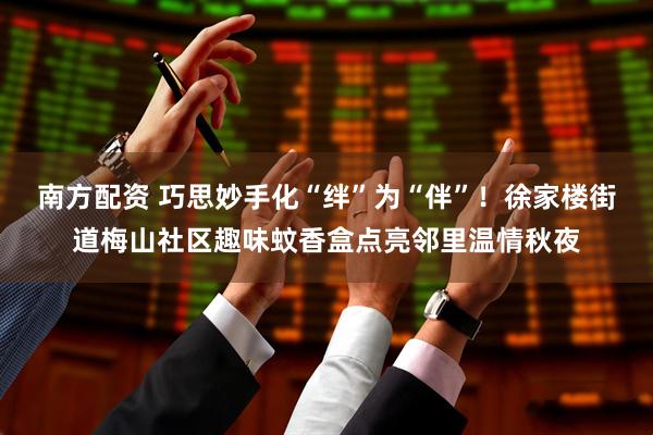 南方配资 巧思妙手化“绊”为“伴”！徐家楼街道梅山社区趣味蚊香盒点亮邻里温情秋夜