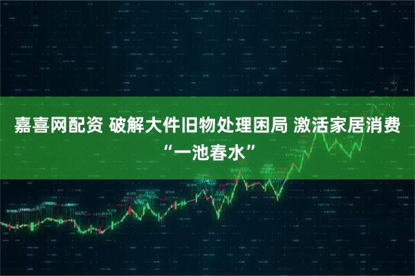 嘉喜网配资 破解大件旧物处理困局 激活家居消费“一池春水”