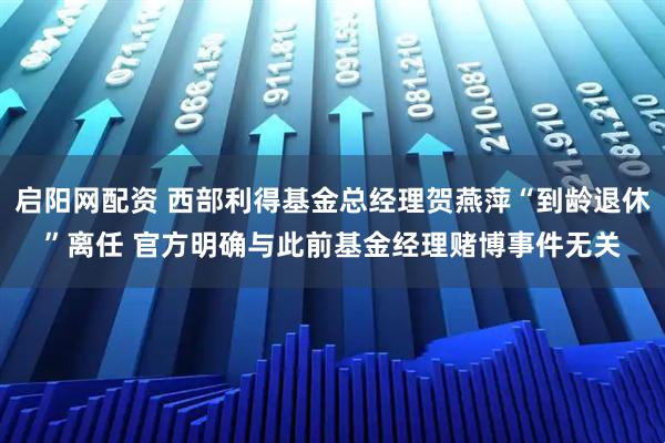 启阳网配资 西部利得基金总经理贺燕萍“到龄退休”离任 官方明确与此前基金经理赌博事件无关