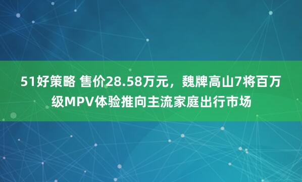 51好策略 售价28.58万元，魏牌高山7将百万级MPV体验推向主流家庭出行市场