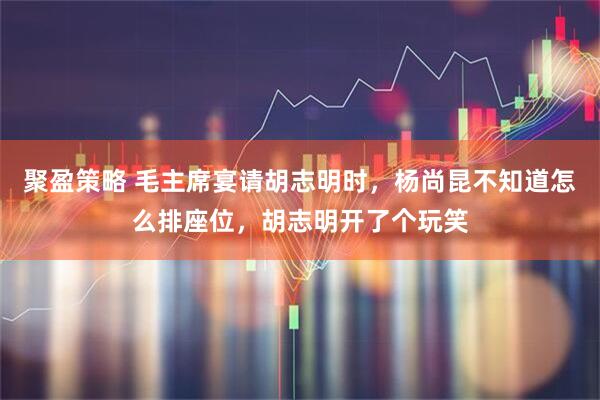 聚盈策略 毛主席宴请胡志明时，杨尚昆不知道怎么排座位，胡志明开了个玩笑