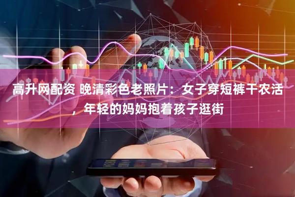 高升网配资 晚清彩色老照片：女子穿短裤干农活，年轻的妈妈抱着孩子逛街