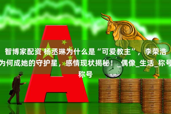 智博家配资 杨丞琳为什么是“可爱教主”，李荣浩为何成她的守护星，感情现状揭秘！_偶像_生活_称号