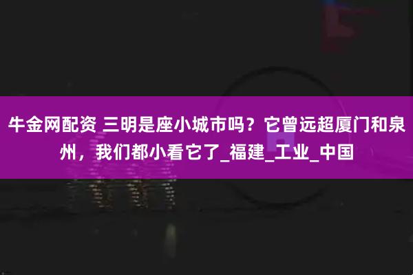 牛金网配资 三明是座小城市吗？它曾远超厦门和泉州，我们都小看它了_福建_工业_中国