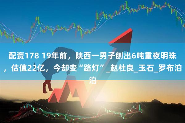 配资178 19年前，陕西一男子刨出6吨重夜明珠，估值22亿，今却变“路灯”_赵杜良_玉石_罗布泊