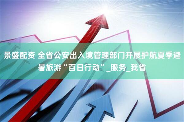 景盛配资 全省公安出入境管理部门开展护航夏季避暑旅游“百日行动”_服务_我省