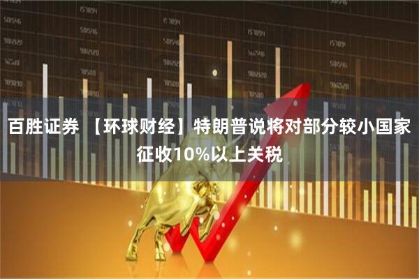 百胜证券 【环球财经】特朗普说将对部分较小国家征收10%以上关税