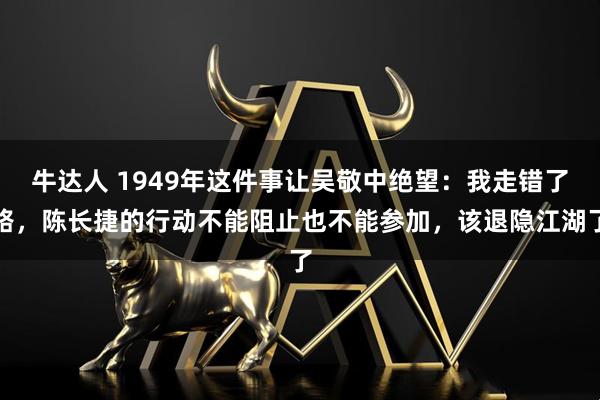 牛达人 1949年这件事让吴敬中绝望：我走错了路，陈长捷的行动不能阻止也不能参加，该退隐江湖了