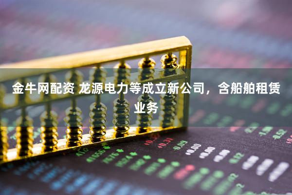 金牛网配资 龙源电力等成立新公司，含船舶租赁业务