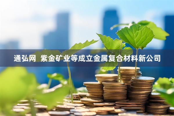 通弘网  紫金矿业等成立金属复合材料新公司