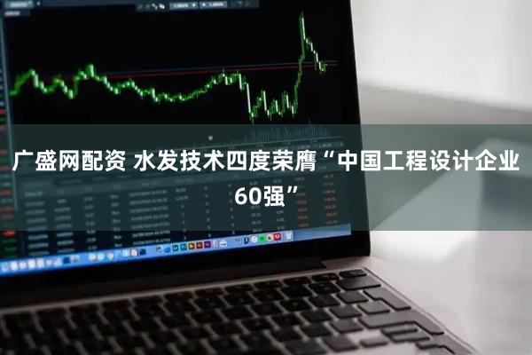 广盛网配资 水发技术四度荣膺“中国工程设计企业60强”