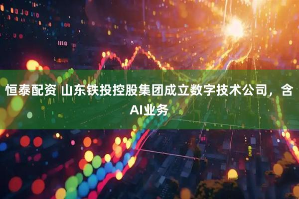 恒泰配资 山东铁投控股集团成立数字技术公司，含AI业务